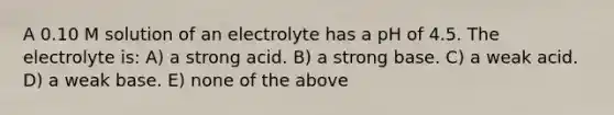 A 0.10 M solution of an electrolyte has a pH of 4.5. The electrolyte is: A) a strong acid. B) a strong base. C) a weak acid. D) a weak base. E) none of the above