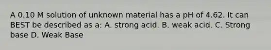 A 0.10 M solution of unknown material has a pH of 4.62. It can BEST be described as a: A. strong acid. B. weak acid. C. Strong base D. Weak Base