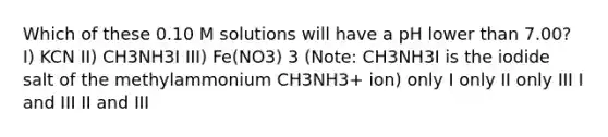 Which of these 0.10 M solutions will have a pH lower than 7.00? I) KCN II) CH3NH3I III) Fe(NO3) 3 (Note: CH3NH3I is the iodide salt of the methylammonium CH3NH3+ ion) only I only II only III I and III II and III