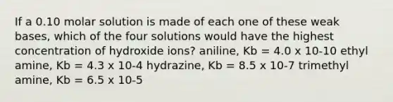 If a 0.10 molar solution is made of each one of these weak bases, which of the four solutions would have the highest concentration of hydroxide ions? aniline, Kb = 4.0 x 10-10 ethyl amine, Kb = 4.3 x 10-4 hydrazine, Kb = 8.5 x 10-7 trimethyl amine, Kb = 6.5 x 10-5