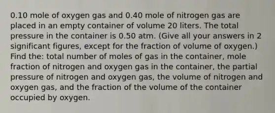 0.10 mole of oxygen gas and 0.40 mole of nitrogen gas are placed in an empty container of volume 20 liters. The total pressure in the container is 0.50 atm. (Give all your answers in 2 significant figures, except for the fraction of volume of oxygen.) Find the: total number of moles of gas in the container, mole fraction of nitrogen and oxygen gas in the container, the partial pressure of nitrogen and oxygen gas, the volume of nitrogen and oxygen gas, and the fraction of the volume of the container occupied by oxygen.