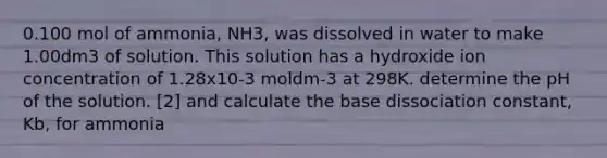 0.100 mol of ammonia, NH3, was dissolved in water to make 1.00dm3 of solution. This solution has a hydroxide ion concentration of 1.28x10-3 moldm-3 at 298K. determine the pH of the solution. [2] and calculate the base dissociation constant, Kb, for ammonia