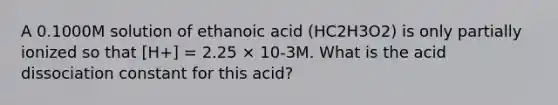 A 0.1000M solution of ethanoic acid (HC2H3O2) is only partially ionized so that [H+] = 2.25 × 10-3M. What is the acid dissociation constant for this acid?