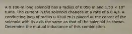 A 0.100-m long solenoid has a radius of 0.050 m and 1.50 × 10⁴ turns. The current in the solenoid changes at a rate of 6.0 A/s. A conducting loop of radius 0.0200 m is placed at the center of the solenoid with its axis the same as that of the solenoid as shown. Determine the mutual inductance of this combination.