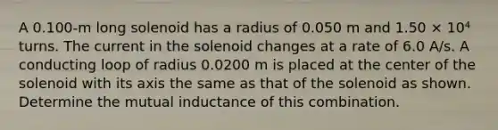 A 0.100-m long solenoid has a radius of 0.050 m and 1.50 × 10⁴ turns. The current in the solenoid changes at a rate of 6.0 A/s. A conducting loop of radius 0.0200 m is placed at the center of the solenoid with its axis the same as that of the solenoid as shown. Determine the mutual inductance of this combination.