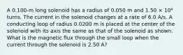 A 0.100-m long solenoid has a radius of 0.050 m and 1.50 × 10⁴ turns. The current in the solenoid changes at a rate of 6.0 A/s. A conducting loop of radius 0.0200 m is placed at the center of the solenoid with its axis the same as that of the solenoid as shown. What is the magnetic flux through the small loop when the current through the solenoid is 2.50 A?