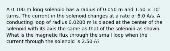 A 0.100-m long solenoid has a radius of 0.050 m and 1.50 × 10⁴ turns. The current in the solenoid changes at a rate of 6.0 A/s. A conducting loop of radius 0.0200 m is placed at the center of the solenoid with its axis the same as that of the solenoid as shown. What is the magnetic flux through the small loop when the current through the solenoid is 2.50 A?