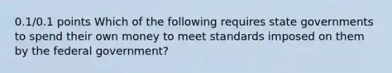 0.1/0.1 points Which of the following requires state governments to spend their own money to meet standards imposed on them by the federal government?