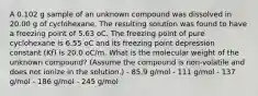 A 0.102 g sample of an unknown compound was dissolved in 20.00 g of cyclohexane. The resulting solution was found to have a freezing point of 5.63 oC. The freezing point of pure cyclohexane is 6.55 oC and its freezing point depression constant (Kf) is 20.0 oC/m. What is the molecular weight of the unknown compound? (Assume the compound is non-volatile and does not ionize in the solution.) - 85.9 g/mol - 111 g/mol - 137 g/mol - 186 g/mol - 245 g/mol