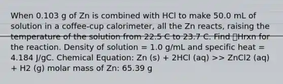 When 0.103 g of Zn is combined with HCl to make 50.0 mL of solution in a coffee-cup calorimeter, all the Zn reacts, raising the temperature of the solution from 22.5 C to 23.7 C. Find 🔼Hrxn for the reaction. Density of solution = 1.0 g/mL and specific heat = 4.184 J/gC. Chemical Equation: Zn (s) + 2HCl (aq) >> ZnCl2 (aq) + H2 (g) molar mass of Zn: 65.39 g