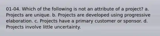 01-04. Which of the following is not an attribute of a project? a. Projects are unique. b. Projects are developed using progressive elaboration. c. Projects have a primary customer or sponsor. d. Projects involve little uncertainty.