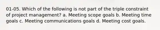 01-05. Which of the following is not part of the triple constraint of project management? a. Meeting scope goals b. Meeting time goals c. Meeting communications goals d. Meeting cost goals.