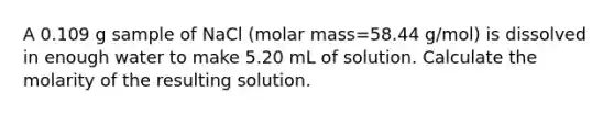 A 0.109 g sample of NaCl (molar mass=58.44 g/mol) is dissolved in enough water to make 5.20 mL of solution. Calculate the molarity of the resulting solution.