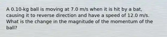 A 0.10-kg ball is moving at 7.0 m/s when it is hit by a bat, causing it to reverse direction and have a speed of 12.0 m/s. What is the change in the magnitude of the momentum of the ball?