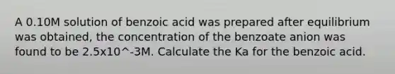 A 0.10M solution of benzoic acid was prepared after equilibrium was obtained, the concentration of the benzoate anion was found to be 2.5x10^-3M. Calculate the Ka for the benzoic acid.