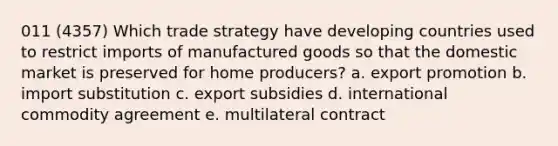 011 (4357) Which trade strategy have developing countries used to restrict imports of manufactured goods so that the domestic market is preserved for home producers? a. export promotion b. import substitution c. export subsidies d. international commodity agreement e. multilateral contract