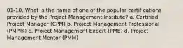 01-10. What is the name of one of the popular certifications provided by the Project Management Institute? a. Certified Project Manager (CPM) b. Project Management Professional (PMP®) c. Project Management Expert (PME) d. Project Management Mentor (PMM)