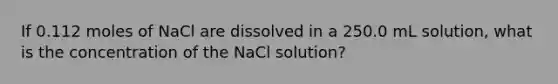 If 0.112 moles of NaCl are dissolved in a 250.0 mL solution, what is the concentration of the NaCl solution?