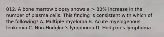 012. A bone marrow biopsy shows a > 30% increase in the number of plasma cells. This finding is consistent with which of the following? A. Multiple myeloma B. Acute myelogenous leukemia C. Non-Hodgkin's lymphoma D. Hodgkin's lymphoma