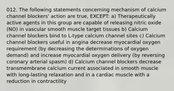 012. The following statements concerning mechanism of calcium channel blockers' action are true, EXCEPT: a) Therapeutically active agents in this group are capable of releasing nitric oxide (NO) in vascular smooth muscle target tissues b) Calcium channel blockers bind to L-type calcium channel sites c) Calcium channel blockers useful in angina decrease myocardial oxygen requirement (by decreasing the determinations of oxygen demand) and increase myocardial oxygen delivery (by reversing coronary arterial spasm) d) Calcium channel blockers decrease transmembrane calcium current associated in smooth muscle with long-lasting relaxation and in a cardiac muscle with a reduction in contractility