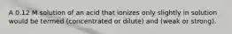 A 0.12 M solution of an acid that ionizes only slightly in solution would be termed (concentrated or dilute) and (weak or strong).