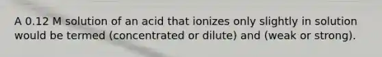 A 0.12 M solution of an acid that ionizes only slightly in solution would be termed (concentrated or dilute) and (weak or strong).