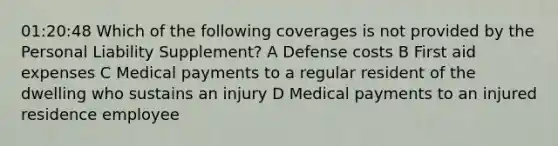 01:20:48 Which of the following coverages is not provided by the Personal Liability Supplement? A Defense costs B First aid expenses C Medical payments to a regular resident of the dwelling who sustains an injury D Medical payments to an injured residence employee