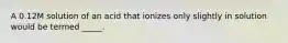 A 0.12M solution of an acid that ionizes only slightly in solution would be termed _____.