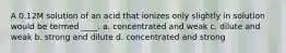 A 0.12M solution of an acid that ionizes only slightly in solution would be termed ____. a. concentrated and weak c. dilute and weak b. strong and dilute d. concentrated and strong