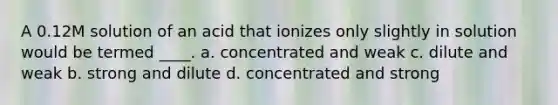 A 0.12M solution of an acid that ionizes only slightly in solution would be termed ____. a. concentrated and weak c. dilute and weak b. strong and dilute d. concentrated and strong