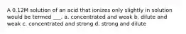 A 0.12M solution of an acid that ionizes only slightly in solution would be termed ___. a. concentrated and weak b. dilute and weak c. concentrated and strong d. strong and dilute