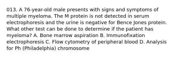 013. A 76-year-old male presents with signs and symptoms of multiple myeloma. The M protein is not detected in serum electrophoresis and the urine is negative for Bence Jones protein. What other test can be done to determine if the patient has myeloma? A. Bone marrow aspiration B. Immunofixation electrophoresis C. Flow cytometry of peripheral blood D. Analysis for Ph (Philadelphia) chromosome