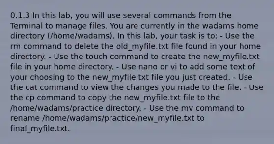 0.1.3 In this lab, you will use several commands from the Terminal to manage files. You are currently in the wadams home directory (/home/wadams). In this lab, your task is to: - Use the rm command to delete the old_myfile.txt file found in your home directory. - Use the touch command to create the new_myfile.txt file in your home directory. - Use nano or vi to add some text of your choosing to the new_myfile.txt file you just created. - Use the cat command to view the changes you made to the file. - Use the cp command to copy the new_myfile.txt file to the /home/wadams/practice directory. - Use the mv command to rename /home/wadams/practice/new_myfile.txt to final_myfile.txt.