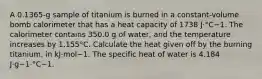 A 0.1365-g sample of titanium is burned in a constant-volume bomb calorimeter that has a heat capacity of 1738 J·°C−1. The calorimeter contains 350.0 g of water, and the temperature increases by 1.155°C. Calculate the heat given off by the burning titanium, in kJ·mol−1. The specific heat of water is 4.184 J·g−1·°C−1.