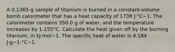 A 0.1365-g sample of titanium is burned in a constant-volume bomb calorimeter that has a heat capacity of 1738 J·°C−1. The calorimeter contains 350.0 g of water, and the temperature increases by 1.155°C. Calculate the heat given off by the burning titanium, in kJ·mol−1. The specific heat of water is 4.184 J·g−1·°C−1.