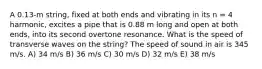 A 0.13-m string, fixed at both ends and vibrating in its n = 4 harmonic, excites a pipe that is 0.88 m long and open at both ends, into its second overtone resonance. What is the speed of transverse waves on the string? The speed of sound in air is 345 m/s. A) 34 m/s B) 36 m/s C) 30 m/s D) 32 m/s E) 38 m/s