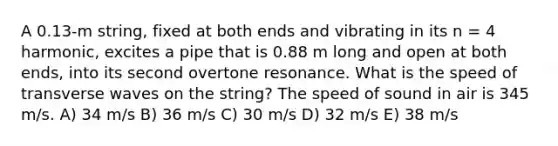 A 0.13-m string, fixed at both ends and vibrating in its n = 4 harmonic, excites a pipe that is 0.88 m long and open at both ends, into its second overtone resonance. What is the speed of transverse waves on the string? The speed of sound in air is 345 m/s. A) 34 m/s B) 36 m/s C) 30 m/s D) 32 m/s E) 38 m/s