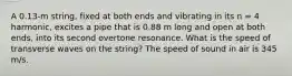 A 0.13-m string, fixed at both ends and vibrating in its n = 4 harmonic, excites a pipe that is 0.88 m long and open at both ends, into its second overtone resonance. What is the speed of transverse waves on the string? The speed of sound in air is 345 m/s.