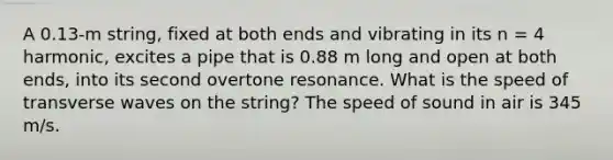 A 0.13-m string, fixed at both ends and vibrating in its n = 4 harmonic, excites a pipe that is 0.88 m long and open at both ends, into its second overtone resonance. What is the speed of transverse waves on the string? The speed of sound in air is 345 m/s.