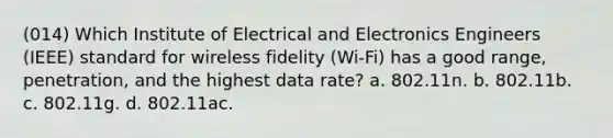 (014) Which Institute of Electrical and Electronics Engineers (IEEE) standard for wireless fidelity (Wi-Fi) has a good range, penetration, and the highest data rate? a. 802.11n. b. 802.11b. c. 802.11g. d. 802.11ac.