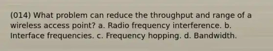 (014) What problem can reduce the throughput and range of a wireless access point? a. Radio frequency interference. b. Interface frequencies. c. Frequency hopping. d. Bandwidth.