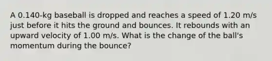 A 0.140-kg baseball is dropped and reaches a speed of 1.20 m/s just before it hits the ground and bounces. It rebounds with an upward velocity of 1.00 m/s. What is the change of the ball's momentum during the bounce?