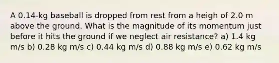 A 0.14-kg baseball is dropped from rest from a heigh of 2.0 m above the ground. What is the magnitude of its momentum just before it hits the ground if we neglect air resistance? a) 1.4 kg m/s b) 0.28 kg m/s c) 0.44 kg m/s d) 0.88 kg m/s e) 0.62 kg m/s