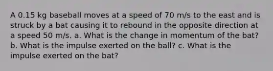 A 0.15 kg baseball moves at a speed of 70 m/s to the east and is struck by a bat causing it to rebound in the opposite direction at a speed 50 m/s. a. What is the change in momentum of the bat? b. What is the impulse exerted on the ball? c. What is the impulse exerted on the bat?