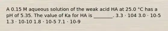 A 0.15 M aqueous solution of the weak acid HA at 25.0 °C has a pH of 5.35. The value of Ka for HA is ________. 3.3 ⋅ 104 3.0 ⋅ 10-5 1.3 ⋅ 10-10 1.8 ⋅ 10-5 7.1 ⋅ 10-9