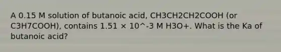 A 0.15 M solution of butanoic acid, CH3CH2CH2COOH (or C3H7COOH), contains 1.51 × 10^-3 M H3O+. What is the Ka of butanoic acid?