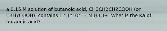 a 0.15 M solution of butanoic acid, CH3CH2CH2COOH (or C3H7COOH), contains 1.51*10^-3 M H3O+. What is the Ka of butanoic acid?