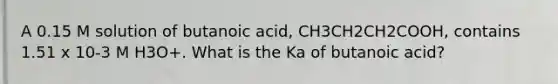 A 0.15 M solution of butanoic acid, CH3CH2CH2COOH, contains 1.51 x 10-3 M H3O+. What is the Ka of butanoic acid?