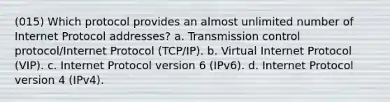 (015) Which protocol provides an almost unlimited number of Internet Protocol addresses? a. Transmission control protocol/Internet Protocol (TCP/IP). b. Virtual Internet Protocol (VIP). c. Internet Protocol version 6 (IPv6). d. Internet Protocol version 4 (IPv4).