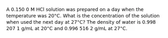 A 0.150 0 M HCl solution was prepared on a day when the temperature was 20°C. What is the concentration of the solution when used the next day at 27°C? The density of water is 0.998 207 1 g/mL at 20°C and 0.996 516 2 g/mL at 27°C.